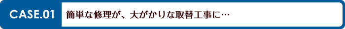 簡単な修理が、大掛かりな取替工事に